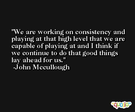 We are working on consistency and playing at that high level that we are capable of playing at and I think if we continue to do that good things lay ahead for us. -John Mccullough