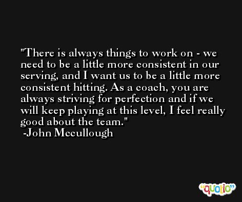 There is always things to work on - we need to be a little more consistent in our serving, and I want us to be a little more consistent hitting. As a coach, you are always striving for perfection and if we will keep playing at this level, I feel really good about the team. -John Mccullough