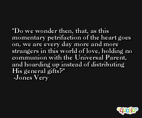Do we wonder then, that, as this momentary petrifaction of the heart goes on, we are every day more and more strangers in this world of love, holding no communion with the Universal Parent, and hoarding up instead of distributing His general gifts? -Jones Very