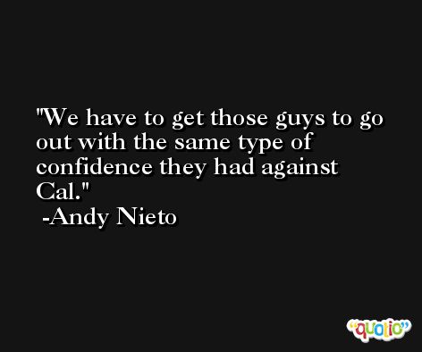 We have to get those guys to go out with the same type of confidence they had against Cal. -Andy Nieto