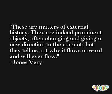 These are matters of external history. They are indeed prominent objects, often changing and giving a new direction to the current; but they tell us not why it flows onward and will ever flow. -Jones Very