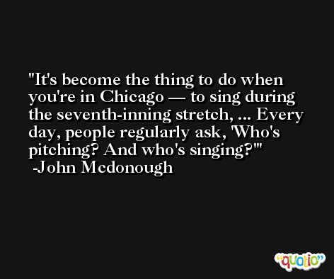 It's become the thing to do when you're in Chicago — to sing during the seventh-inning stretch, ... Every day, people regularly ask, 'Who's pitching? And who's singing?' -John Mcdonough