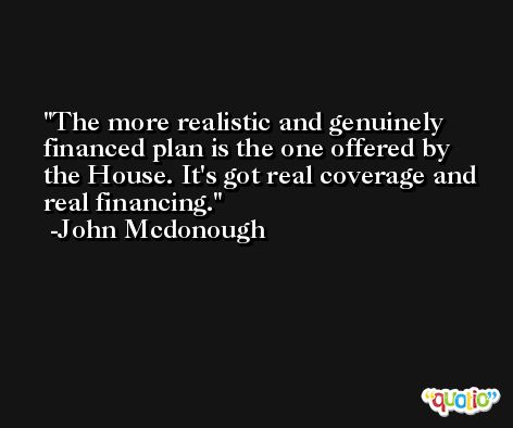 The more realistic and genuinely financed plan is the one offered by the House. It's got real coverage and real financing. -John Mcdonough