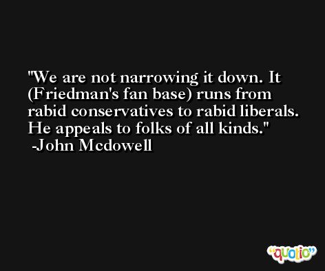 We are not narrowing it down. It (Friedman's fan base) runs from rabid conservatives to rabid liberals. He appeals to folks of all kinds. -John Mcdowell