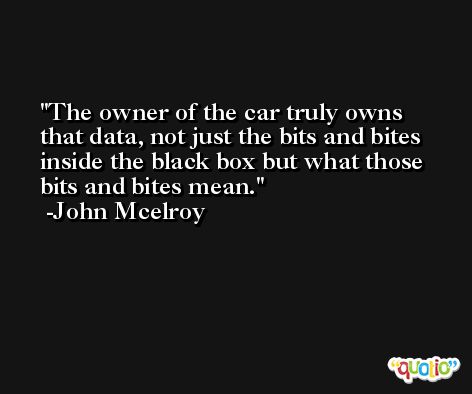 The owner of the car truly owns that data, not just the bits and bites inside the black box but what those bits and bites mean. -John Mcelroy