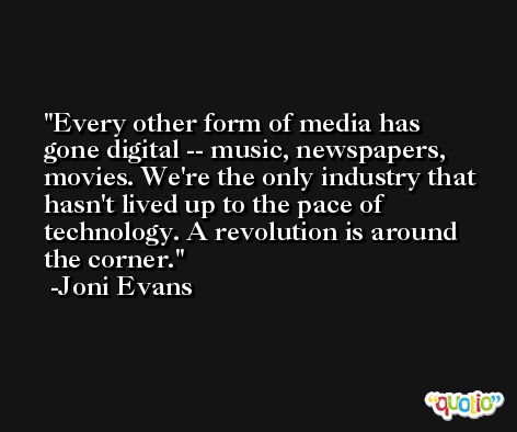 Every other form of media has gone digital -- music, newspapers, movies. We're the only industry that hasn't lived up to the pace of technology. A revolution is around the corner. -Joni Evans