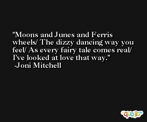 Moons and Junes and Ferris wheels/ The dizzy dancing way you feel/ As every fairy tale comes real/ I've looked at love that way. -Joni Mitchell