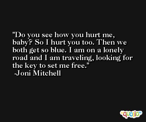 Do you see how you hurt me, baby? So I hurt you too. Then we both get so blue. I am on a lonely road and I am traveling, looking for the key to set me free. -Joni Mitchell