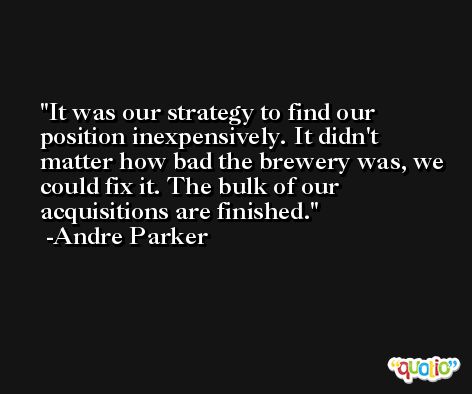 It was our strategy to find our position inexpensively. It didn't matter how bad the brewery was, we could fix it. The bulk of our acquisitions are finished. -Andre Parker