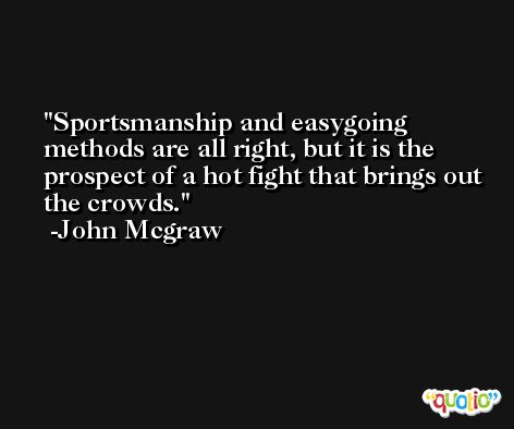 Sportsmanship and easygoing methods are all right, but it is the prospect of a hot fight that brings out the crowds. -John Mcgraw