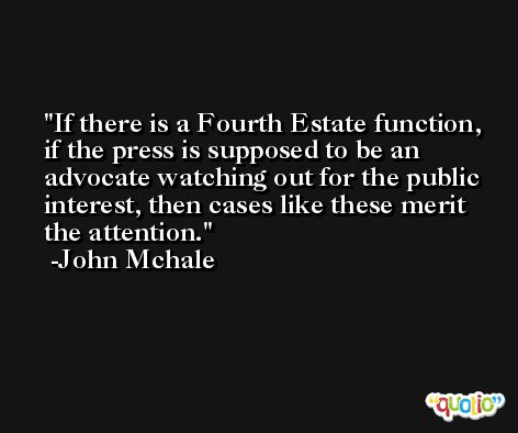 If there is a Fourth Estate function, if the press is supposed to be an advocate watching out for the public interest, then cases like these merit the attention. -John Mchale