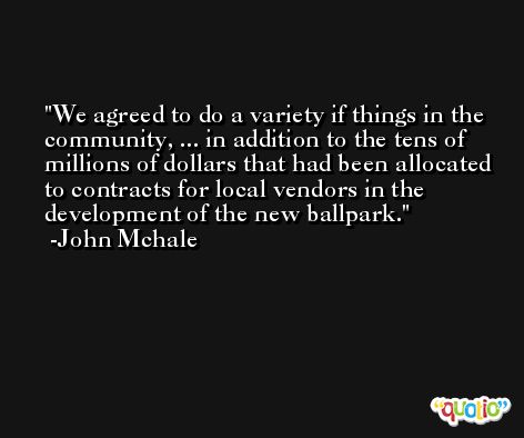 We agreed to do a variety if things in the community, ... in addition to the tens of millions of dollars that had been allocated to contracts for local vendors in the development of the new ballpark. -John Mchale
