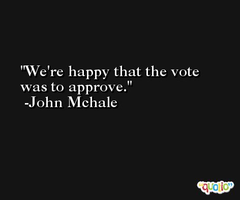 We're happy that the vote was to approve. -John Mchale