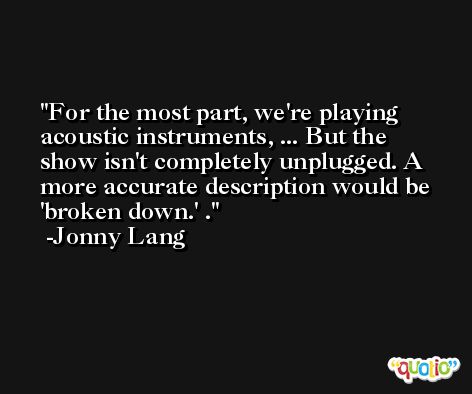 For the most part, we're playing acoustic instruments, ... But the show isn't completely unplugged. A more accurate description would be 'broken down.' . -Jonny Lang