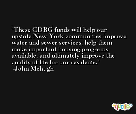 These CDBG funds will help our upstate New York communities improve water and sewer services, help them make important housing programs available, and ultimately improve the quality of life for our residents. -John Mchugh