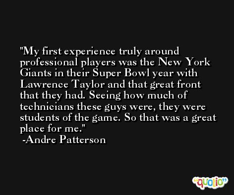 My first experience truly around professional players was the New York Giants in their Super Bowl year with Lawrence Taylor and that great front that they had. Seeing how much of technicians these guys were, they were students of the game. So that was a great place for me. -Andre Patterson