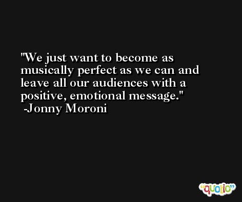 We just want to become as musically perfect as we can and leave all our audiences with a positive, emotional message. -Jonny Moroni
