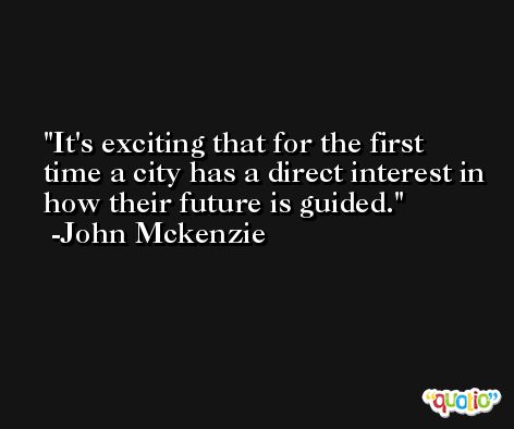 It's exciting that for the first time a city has a direct interest in how their future is guided. -John Mckenzie