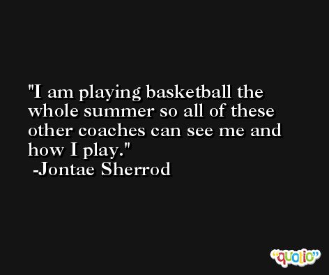 I am playing basketball the whole summer so all of these other coaches can see me and how I play. -Jontae Sherrod
