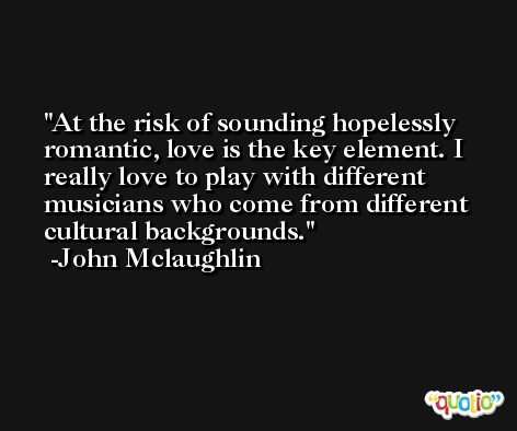 At the risk of sounding hopelessly romantic, love is the key element. I really love to play with different musicians who come from different cultural backgrounds. -John Mclaughlin