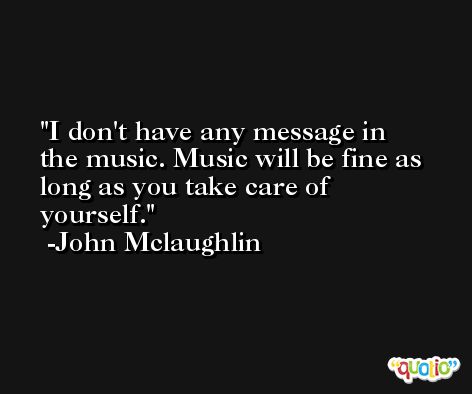I don't have any message in the music. Music will be fine as long as you take care of yourself. -John Mclaughlin