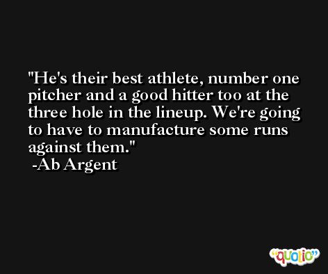He's their best athlete, number one pitcher and a good hitter too at the three hole in the lineup. We're going to have to manufacture some runs against them. -Ab Argent