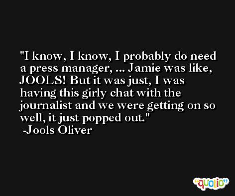 I know, I know, I probably do need a press manager, ... Jamie was like, JOOLS! But it was just, I was having this girly chat with the journalist and we were getting on so well, it just popped out. -Jools Oliver