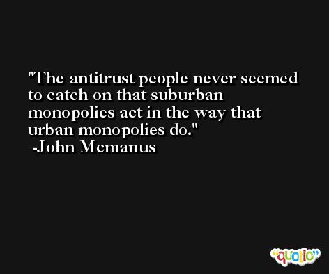 The antitrust people never seemed to catch on that suburban monopolies act in the way that urban monopolies do. -John Mcmanus