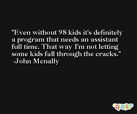 Even without 98 kids it's definitely a program that needs an assistant full time. That way I'm not letting some kids fall through the cracks. -John Mcnally