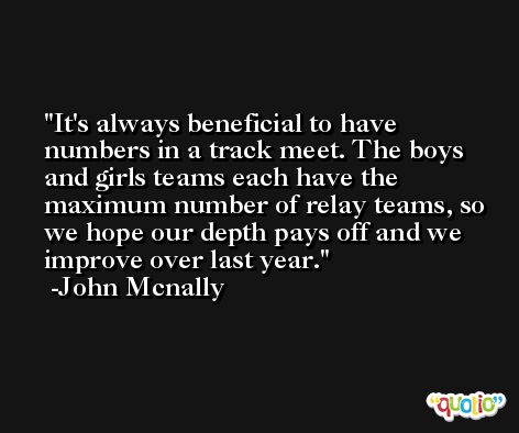 It's always beneficial to have numbers in a track meet. The boys and girls teams each have the maximum number of relay teams, so we hope our depth pays off and we improve over last year. -John Mcnally