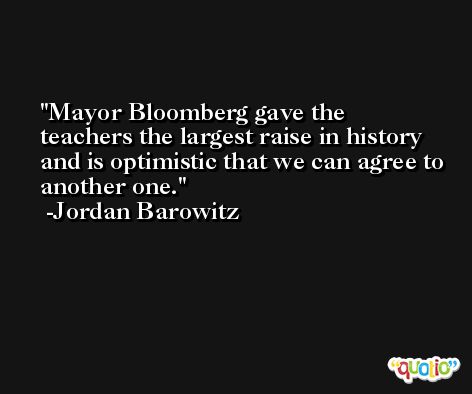 Mayor Bloomberg gave the teachers the largest raise in history and is optimistic that we can agree to another one. -Jordan Barowitz