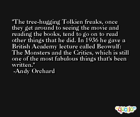 The tree-hugging Tolkien freaks, once they get around to seeing the movie and reading the books, tend to go on to read other things that he did. In 1936 he gave a British Academy lecture called Beowulf: The Monsters and the Critics, which is still one of the most fabulous things that's been written. -Andy Orchard
