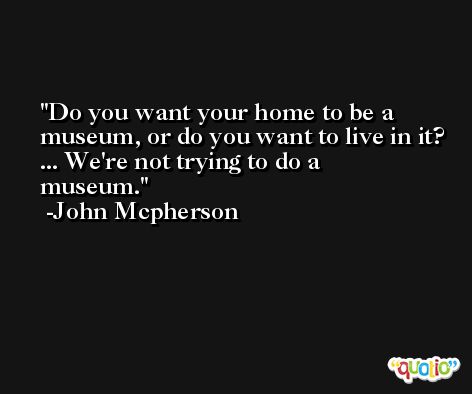 Do you want your home to be a museum, or do you want to live in it? ... We're not trying to do a museum. -John Mcpherson