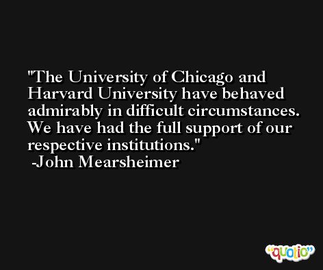 The University of Chicago and Harvard University have behaved admirably in difficult circumstances. We have had the full support of our respective institutions. -John Mearsheimer