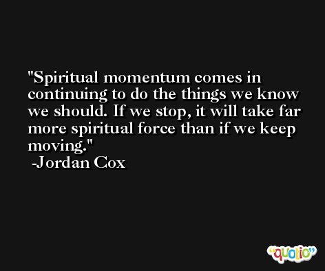 Spiritual momentum comes in continuing to do the things we know we should. If we stop, it will take far more spiritual force than if we keep moving. -Jordan Cox