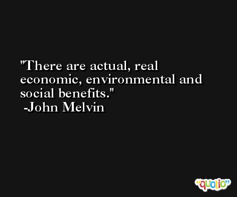 There are actual, real economic, environmental and social benefits. -John Melvin