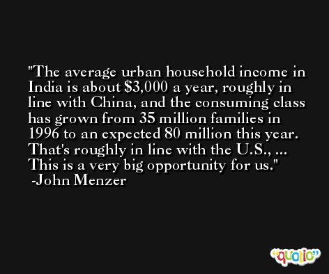 The average urban household income in India is about $3,000 a year, roughly in line with China, and the consuming class has grown from 35 million families in 1996 to an expected 80 million this year. That's roughly in line with the U.S., ... This is a very big opportunity for us. -John Menzer