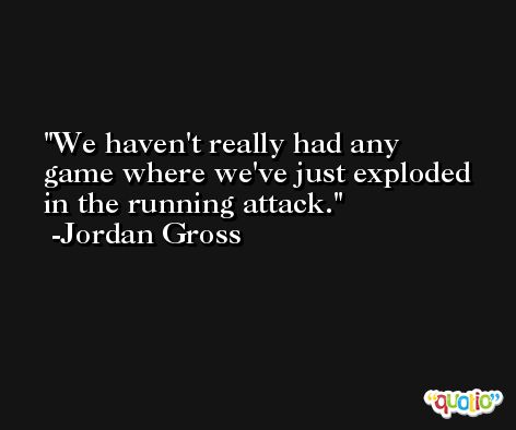 We haven't really had any game where we've just exploded in the running attack. -Jordan Gross