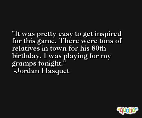 It was pretty easy to get inspired for this game. There were tons of relatives in town for his 80th birthday. I was playing for my gramps tonight. -Jordan Hasquet