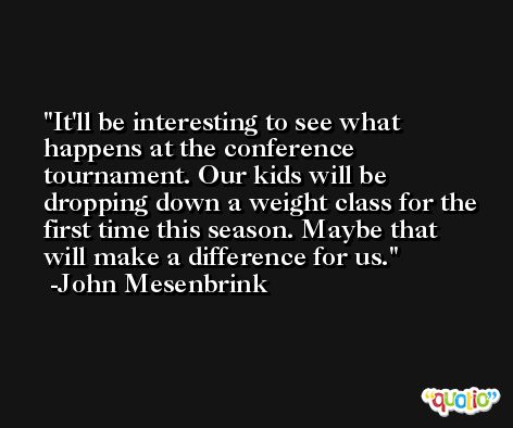 It'll be interesting to see what happens at the conference tournament. Our kids will be dropping down a weight class for the first time this season. Maybe that will make a difference for us. -John Mesenbrink