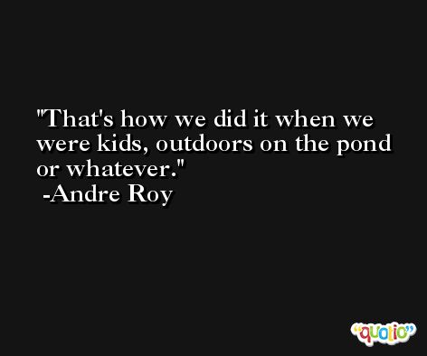 That's how we did it when we were kids, outdoors on the pond or whatever. -Andre Roy
