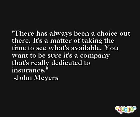 There has always been a choice out there. It's a matter of taking the time to see what's available. You want to be sure it's a company that's really dedicated to insurance. -John Meyers