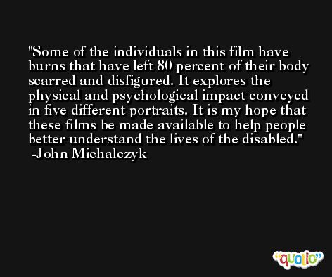 Some of the individuals in this film have burns that have left 80 percent of their body scarred and disfigured. It explores the physical and psychological impact conveyed in five different portraits. It is my hope that these films be made available to help people better understand the lives of the disabled. -John Michalczyk