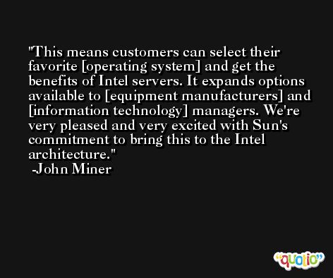 This means customers can select their favorite [operating system] and get the benefits of Intel servers. It expands options available to [equipment manufacturers] and [information technology] managers. We're very pleased and very excited with Sun's commitment to bring this to the Intel architecture. -John Miner