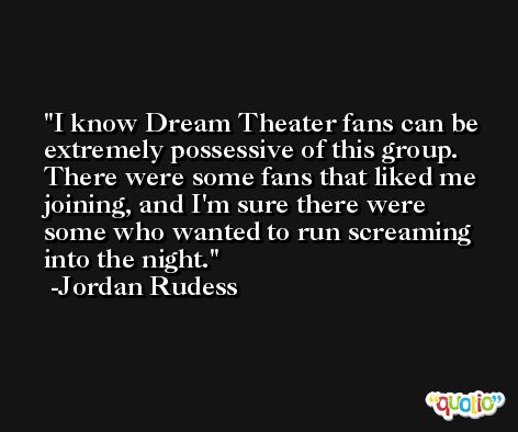 I know Dream Theater fans can be extremely possessive of this group. There were some fans that liked me joining, and I'm sure there were some who wanted to run screaming into the night. -Jordan Rudess