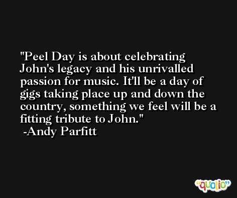 Peel Day is about celebrating John's legacy and his unrivalled passion for music. It'll be a day of gigs taking place up and down the country, something we feel will be a fitting tribute to John. -Andy Parfitt