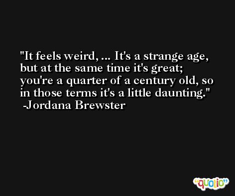 It feels weird, ... It's a strange age, but at the same time it's great; you're a quarter of a century old, so in those terms it's a little daunting. -Jordana Brewster