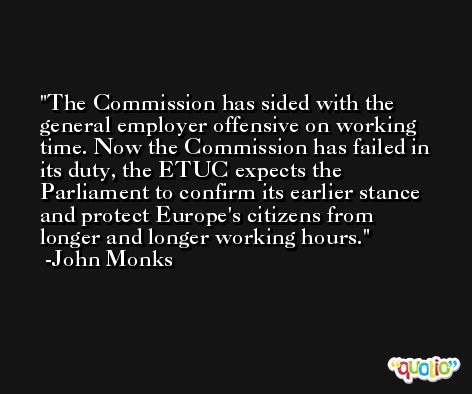 The Commission has sided with the general employer offensive on working time. Now the Commission has failed in its duty, the ETUC expects the Parliament to confirm its earlier stance and protect Europe's citizens from longer and longer working hours. -John Monks