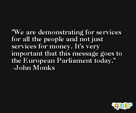 We are demonstrating for services for all the people and not just services for money. It's very important that this message goes to the European Parliament today. -John Monks