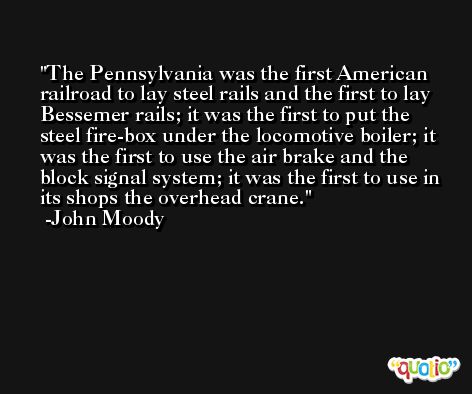 The Pennsylvania was the first American railroad to lay steel rails and the first to lay Bessemer rails; it was the first to put the steel fire-box under the locomotive boiler; it was the first to use the air brake and the block signal system; it was the first to use in its shops the overhead crane. -John Moody